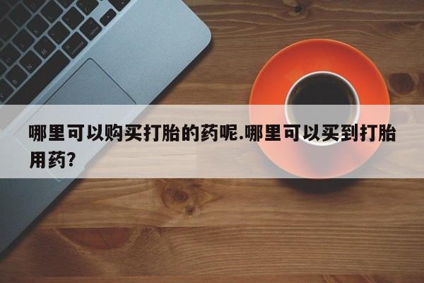 打胎药私人药店有卖的吗哪里可以购买打胎的药呢.哪里可以买到打胎用药？