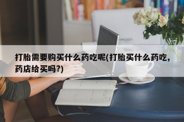 打胎药私人药店有卖的吗打胎需要购买什么药吃呢(打胎买什么药吃,药店给买吗?)