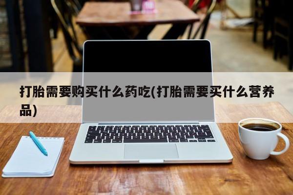 打胎药私人药店有卖的吗打胎需要购买什么药吃(打胎需要买什么营养品)