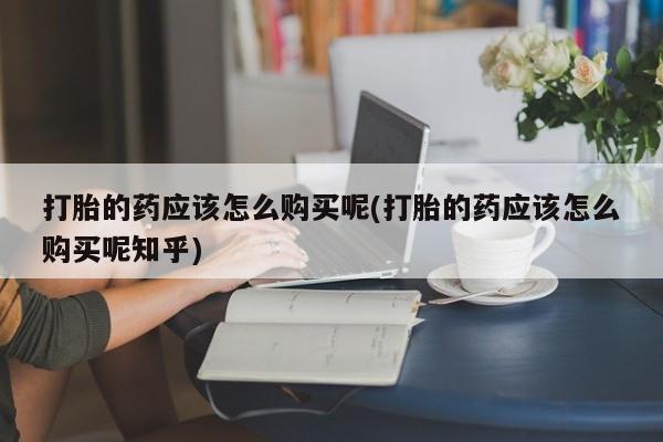 打胎药私人药店有卖的吗打胎的药应该怎么购买呢(打胎的药应该怎么购买呢知乎)